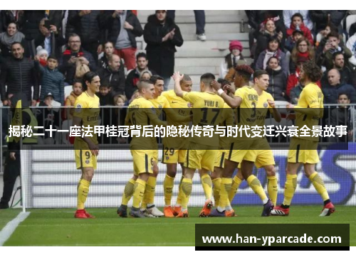 揭秘二十一座法甲桂冠背后的隐秘传奇与时代变迁兴衰全景故事