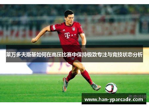 莱万多夫斯基如何在高压比赛中保持极致专注与竞技状态分析