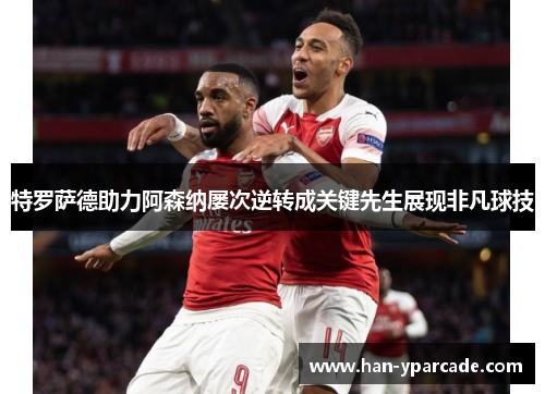 特罗萨德助力阿森纳屡次逆转成关键先生展现非凡球技