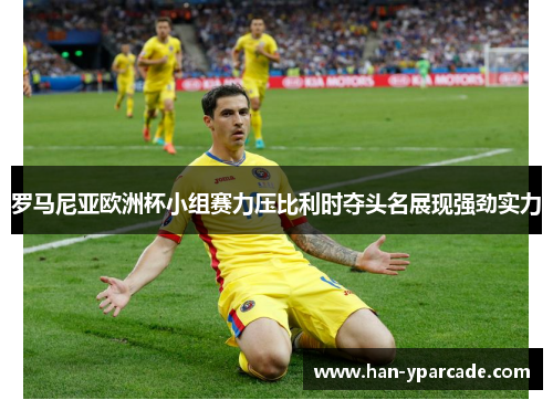罗马尼亚欧洲杯小组赛力压比利时夺头名展现强劲实力